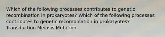 Which of the following processes contributes to genetic recombination in prokaryotes? Which of the following processes contributes to genetic recombination in prokaryotes? Transduction Meiosis Mutation