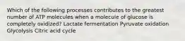 Which of the following processes contributes to the greatest number of ATP molecules when a molecule of glucose is completely oxidized? Lactate fermentation Pyruvate oxidation Glycolysis Citric acid cycle