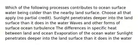 Which of the following processes contributes to ocean surface water being colder than the nearby land surface. Choose all that apply (no partial credit). Sunlight penetrates deeper into the land surface than it does in the water Waves and other forms of surface ocean turbulence The differences in specific heat between land and ocean Evaporation of the ocean water Sunlight penetrates deeper into the land surface than it does in the water