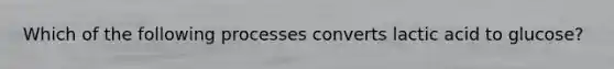 Which of the following processes converts lactic acid to glucose?