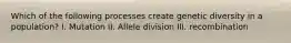 Which of the following processes create genetic diversity in a population? I. Mutation II. Allele division III. recombination