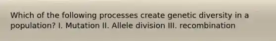 Which of the following processes create genetic diversity in a population? I. Mutation II. Allele division III. recombination