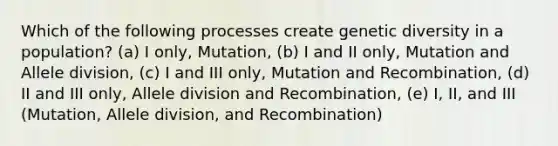 Which of the following processes create genetic diversity in a population? (a) I only, Mutation, (b) I and II only, Mutation and Allele division, (c) I and III only, Mutation and Recombination, (d) II and III only, Allele division and Recombination, (e) I, II, and III (Mutation, Allele division, and Recombination)