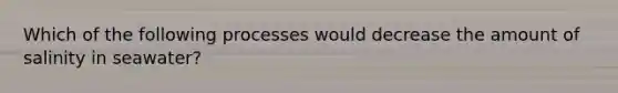 Which of the following processes would decrease the amount of salinity in seawater?