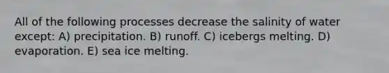 All of the following processes decrease the salinity of water except: A) precipitation. B) runoff. C) icebergs melting. D) evaporation. E) sea ice melting.