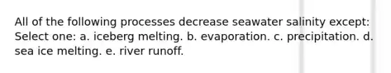 All of the following processes decrease seawater salinity except: Select one: a. iceberg melting. b. evaporation. c. precipitation. d. sea ice melting. e. river runoff.