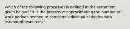 Which of the following processes is defined in the statement given below? "It is the process of approximating the number of work periods needed to complete individual activities with estimated resources."