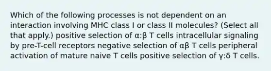 Which of the following processes is not dependent on an interaction involving MHC class I or class II molecules? (Select all that apply.) positive selection of α:β T cells intracellular signaling by pre-T-cell receptors negative selection of αβ T cells peripheral activation of mature naive T cells positive selection of γ:δ T cells.