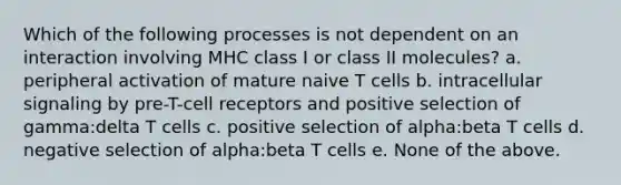 Which of the following processes is not dependent on an interaction involving MHC class I or class II molecules? a. peripheral activation of mature naive T cells b. intracellular signaling by pre-T-cell receptors and positive selection of gamma:delta T cells c. positive selection of alpha:beta T cells d. negative selection of alpha:beta T cells e. None of the above.