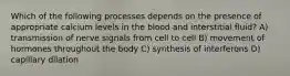 Which of the following processes depends on the presence of appropriate calcium levels in the blood and interstitial fluid? A) transmission of nerve signals from cell to cell B) movement of hormones throughout the body C) synthesis of interferons D) capillary dilation