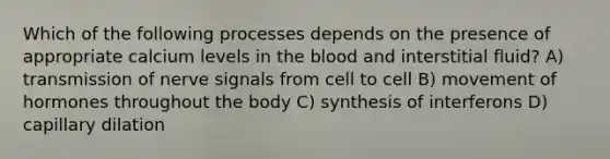 Which of the following processes depends on the presence of appropriate calcium levels in the blood and interstitial fluid? A) transmission of nerve signals from cell to cell B) movement of hormones throughout the body C) synthesis of interferons D) capillary dilation