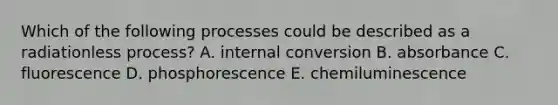 Which of the following processes could be described as a radiationless process? A. internal conversion B. absorbance C. fluorescence D. phosphorescence E. chemiluminescence