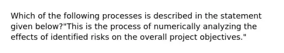 Which of the following processes is described in the statement given below?"This is the process of numerically analyzing the effects of identified risks on the overall project objectives."