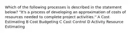 Which of the following processes is described in the statement below? "It's a process of developing an approximation of costs of resources needed to complete project activities." A Cost Estimating B Cost Budgeting C Cost Control D Activity Resource Estimating