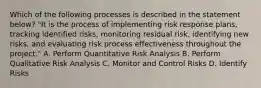 Which of the following processes is described in the statement below? "It is the process of implementing risk response plans, tracking identified risks, monitoring residual risk, identifying new risks, and evaluating risk process effectiveness throughout the project." A. Perform Quantitative Risk Analysis B. Perform Qualitative Risk Analysis C. Monitor and Control Risks D. Identify Risks