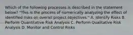 Which of the following processes is described in the statement below? "This is the process of numerically analyzing the effect of identified risks on overall project objectives." A. Identify Risks B. Perform Quantitative Risk Analysis C. Perform Qualitative Risk Analysis D. Monitor and Control Risks