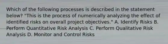 Which of the following processes is described in the statement below? "This is the process of numerically analyzing the effect of identified risks on overall project objectives." A. Identify Risks B. Perform Quantitative Risk Analysis C. Perform Qualitative Risk Analysis D. Monitor and Control Risks