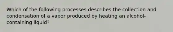 Which of the following processes describes the collection and condensation of a vapor produced by heating an alcohol-containing liquid?