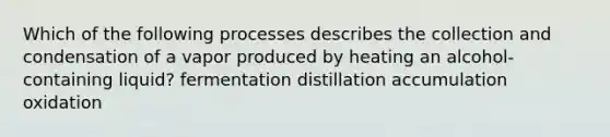 Which of the following processes describes the collection and condensation of a vapor produced by heating an alcohol-containing liquid? fermentation distillation accumulation oxidation