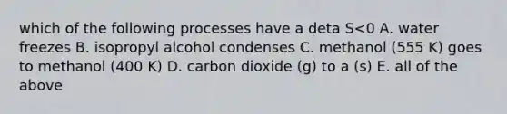 which of the following processes have a deta S<0 A. water freezes B. isopropyl alcohol condenses C. methanol (555 K) goes to methanol (400 K) D. carbon dioxide (g) to a (s) E. all of the above