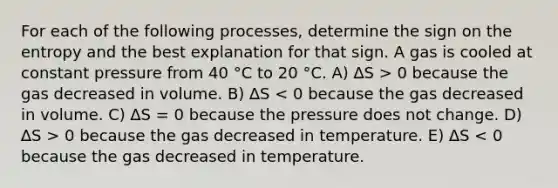 For each of the following processes, determine the sign on the entropy and the best explanation for that sign. A gas is cooled at constant pressure from 40 °C to 20 °C. A) ∆S > 0 because the gas decreased in volume. B) ∆S 0 because the gas decreased in temperature. E) ∆S < 0 because the gas decreased in temperature.