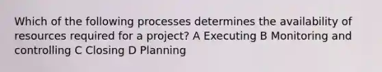 Which of the following processes determines the availability of resources required for a project? A Executing B Monitoring and controlling C Closing D Planning