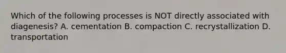 Which of the following processes is NOT directly associated with diagenesis? A. cementation B. compaction C. recrystallization D. transportation