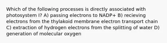 Which of the following processes is directly associated with photosystem I? A) passing electrons to NADP+ B) recieving electrons from the thylakoid membrane electron transport chain C) extraction of hydrogen electrons from the splitting of water D) generation of molecular oxygen