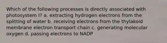 Which of the following processes is directly associated with photosystem I? a. extracting hydrogen electrons from the splitting of water b. receiving electrons from the thylakoid membrane electron transport chain c. generating molecular oxygen d. passing electrons to NADP