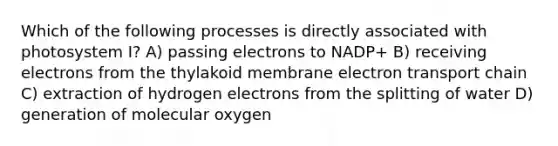 Which of the following processes is directly associated with photosystem I? A) passing electrons to NADP+ B) receiving electrons from the thylakoid membrane electron transport chain C) extraction of hydrogen electrons from the splitting of water D) generation of molecular oxygen