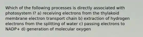 Which of the following processes is directly associated with photosystem I? a) receiving electrons from the thylakoid membrane electron transport chain b) extraction of hydrogen electrons from the splitting of water c) passing electrons to NADP+ d) generation of molecular oxygen