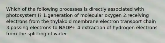 Which of the following processes is directly associated with photosystem I? 1.generation of molecular oxygen 2.receiving electrons from the thylakoid membrane electron transport chain 3.passing electrons to NADP+ 4.extraction of hydrogen electrons from the splitting of water