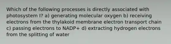 Which of the following processes is directly associated with photosystem I? a) generating molecular oxygen b) receiving electrons from the thylakoid membrane electron transport chain c) passing electrons to NADP+ d) extracting hydrogen electrons from the splitting of water