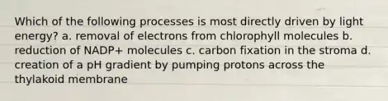 Which of the following processes is most directly driven by light energy? a. removal of electrons from chlorophyll molecules b. reduction of NADP+ molecules c. carbon fixation in the stroma d. creation of a pH gradient by pumping protons across the thylakoid membrane