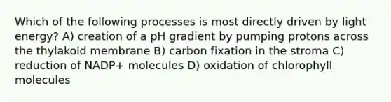 Which of the following processes is most directly driven by light energy? A) creation of a pH gradient by pumping protons across the thylakoid membrane B) carbon fixation in the stroma C) reduction of NADP+ molecules D) oxidation of chlorophyll molecules