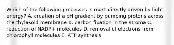 Which of the following processes is most directly driven by light energy? A. creation of a pH gradient by pumping protons across the thylakoid membrane B. carbon fixation in the stroma C. reduction of NADP+ molecules D. removal of electrons from chlorophyll molecules E. ATP synthesis