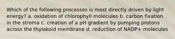 Which of the following processes is most directly driven by light energy? a. oxidation of chlorophyll molecules b. carbon fixation in the stroma c. creation of a pH gradient by pumping protons across the thylakoid membrane d. reduction of NADP+ molecules