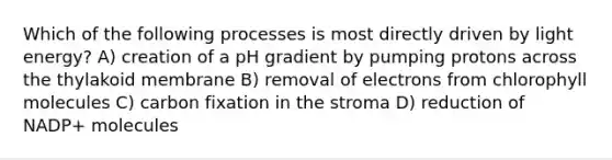 Which of the following processes is most directly driven by light energy? A) creation of a pH gradient by pumping protons across the thylakoid membrane B) removal of electrons from chlorophyll molecules C) carbon fixation in the stroma D) reduction of NADP+ molecules