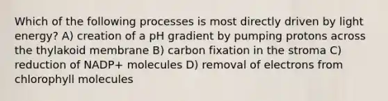 Which of the following processes is most directly driven by light energy? A) creation of a pH gradient by pumping protons across the thylakoid membrane B) carbon fixation in the stroma C) reduction of NADP+ molecules D) removal of electrons from chlorophyll molecules