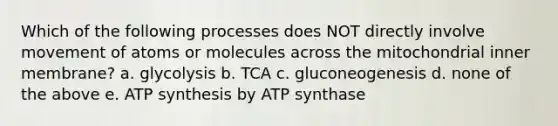 Which of the following processes does NOT directly involve movement of atoms or molecules across the mitochondrial inner membrane? a. glycolysis b. TCA c. gluconeogenesis d. none of the above e. <a href='https://www.questionai.com/knowledge/kx3XpCJrFz-atp-synthesis' class='anchor-knowledge'>atp synthesis</a> by ATP synthase