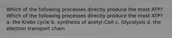 Which of the following processes directly produce the most ATP? Which of the following processes directly produce the most ATP? a. the Krebs cycle b. synthesis of acetyl-CoA c. Glycolysis d. the electron transport chain