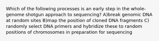 Which of the following processes is an early step in the whole-genome shotgun approach to sequencing? A)break genomic DNA at random sites B)map the position of cloned DNA fragments C) randomly select DNA primers and hybridize these to random positions of chromosomes in preparation for sequencing