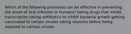 Which of the following processes can be effective in preventing the onset of viral infection in humans? taking drugs that inhibit transcription taking antibiotics to inhibit bacterial growth getting vaccinated to certain viruses taking vitamins before being exposed to various viruses