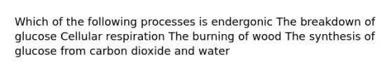 Which of the following processes is endergonic The breakdown of glucose Cellular respiration The burning of wood The synthesis of glucose from carbon dioxide and water