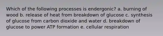 Which of the following processes is endergonic? a. burning of wood b. release of heat from breakdown of glucose c. synthesis of glucose from carbon dioxide and water d. breakdown of glucose to power ATP formation e. <a href='https://www.questionai.com/knowledge/k1IqNYBAJw-cellular-respiration' class='anchor-knowledge'>cellular respiration</a>