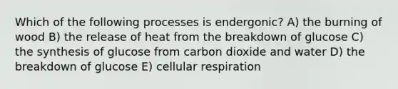 Which of the following processes is endergonic? A) the burning of wood B) the release of heat from the breakdown of glucose C) the synthesis of glucose from carbon dioxide and water D) the breakdown of glucose E) cellular respiration