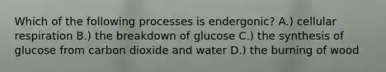 Which of the following processes is endergonic? A.) cellular respiration B.) the breakdown of glucose C.) the synthesis of glucose from carbon dioxide and water D.) the burning of wood