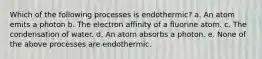 Which of the following processes is endothermic? a. An atom emits a photon b. The electron affinity of a fluorine atom. c. The condensation of water. d. An atom absorbs a photon. e. None of the above processes are endothermic.