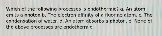 Which of the following processes is endothermic? a. An atom emits a photon b. The electron affinity of a fluorine atom. c. The condensation of water. d. An atom absorbs a photon. e. None of the above processes are endothermic.