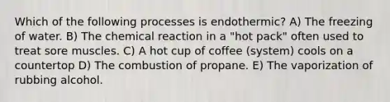 Which of the following processes is endothermic? A) The freezing of water. B) The chemical reaction in a "hot pack" often used to treat sore muscles. C) A hot cup of coffee (system) cools on a countertop D) The combustion of propane. E) The vaporization of rubbing alcohol.